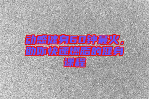 動感健身60鐘最火,助你快速燃脂的健身課程