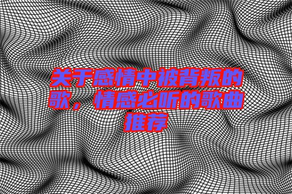 關于感情中被背叛的歌，情感必聽的歌曲推薦