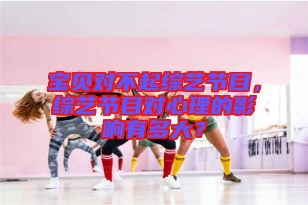 寶貝對不起綜藝節目,綜藝節目對心理的影響有多大?