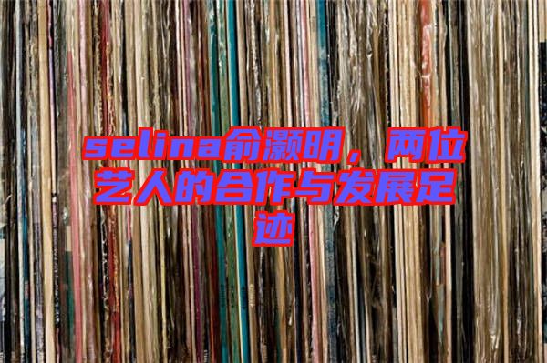 selina俞灝明,兩位藝人的合作與發展足跡