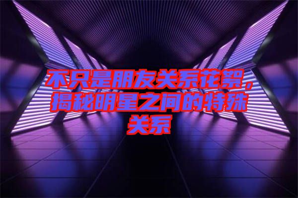 不只是朋友關系花絮，揭秘明星之間的特殊關系