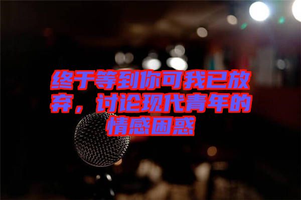 終于等到你可我已放棄,討論現代青年的情感困惑