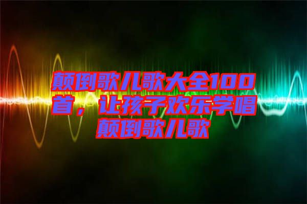 顛倒歌兒歌大全100首,讓孩子歡樂學唱顛倒歌兒歌