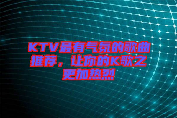 KTV最有氣氛的歌曲推薦,讓你的K歌之更加熱烈