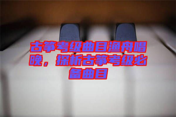 古箏考級(jí)曲目漁舟唱晚,探析古箏考級(jí)必備曲目
