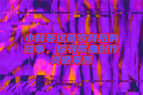 小背簍這首歌背后的故事,探尋歌曲創作靈感來源