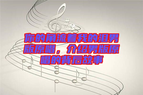 你的角流著我的淚男版原唱,介紹男版原唱的背后故事