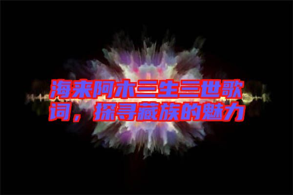 海來阿木三生三世歌詞,探尋藏族的魅力