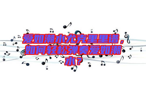 愛如潮水尤克里里譜，如何輕松彈奏愛如潮水？