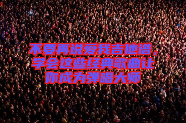 不要再說愛我吉他譜,學會這些經典歌曲讓你成為彈唱大師