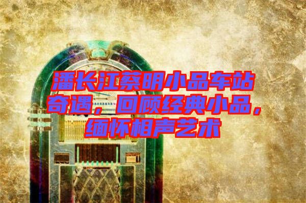 潘長江蔡明小品車站奇遇,回顧經典小品,緬懷相聲藝術