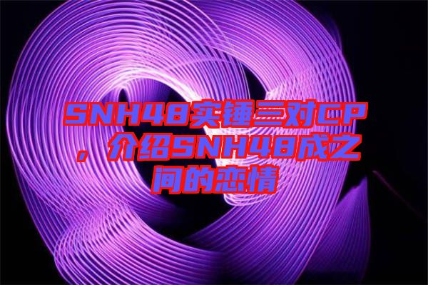 SNH48實錘三對CP,介紹SNH48成之間的戀情