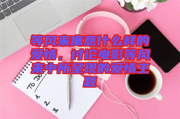 等風來寓意什么樣的愛情，討論電影等風來中所呈現的愛情主題