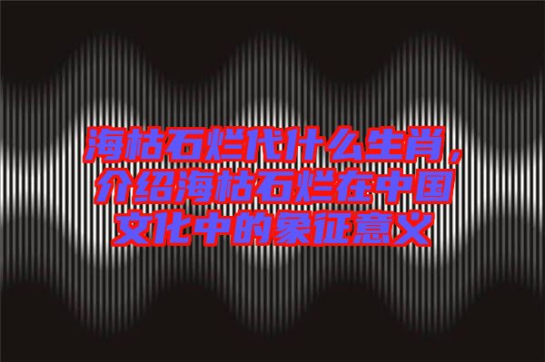 ?？菔癄€代什么生肖，介紹海枯石爛在中國文化中的象征意義
