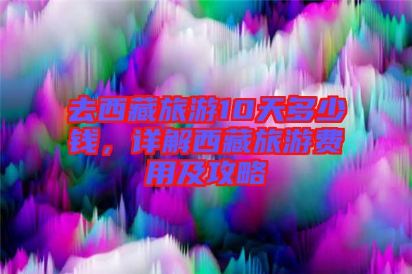 去西藏旅游10天多少錢,詳解西藏旅游費(fèi)用及攻略