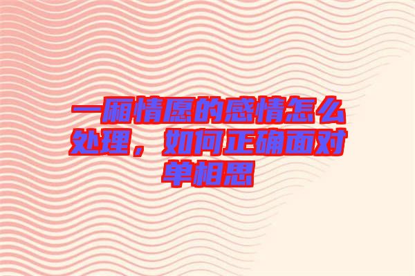 一廂情愿的感情怎么處理,如何正確面對單相思