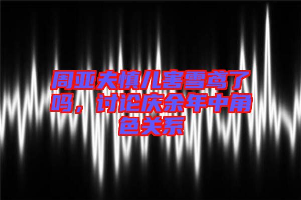 周亞夫慎兒害雪鳶了嗎,討論慶余年中角色關(guān)系