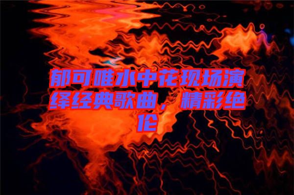 郁可唯水中花現(xiàn)場(chǎng)演繹經(jīng)典歌曲,精彩絕倫