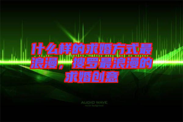 什么樣的求婚方式最浪漫,搜羅最浪漫的求婚創意