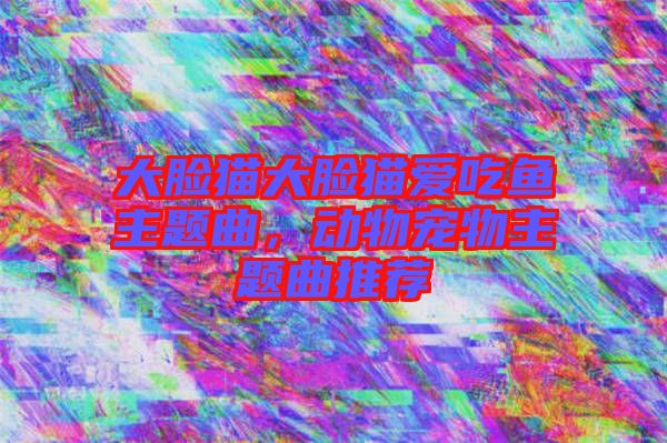 大臉貓大臉貓愛吃魚主題曲,動物寵物主題曲推薦