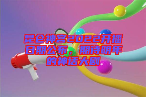 昆侖神宮2022開播日期公布,期待明年的神話大劇