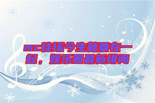mc佳瑤今生就要在一起,娛樂圈最新緋聞