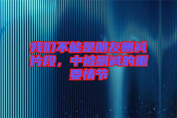 我們不能是朋友刪減片段,中被刪減的重要情節