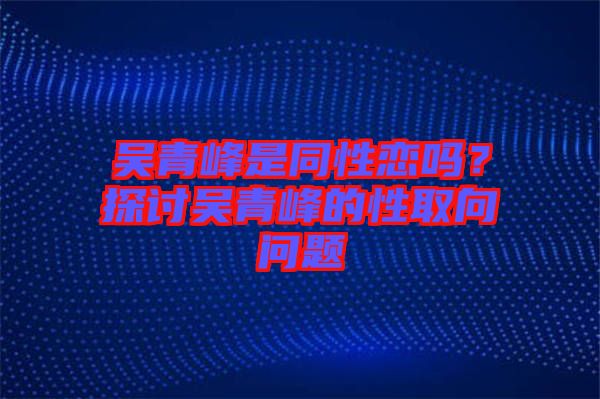 吳青峰是同性戀嗎?探討吳青峰的性取向問題