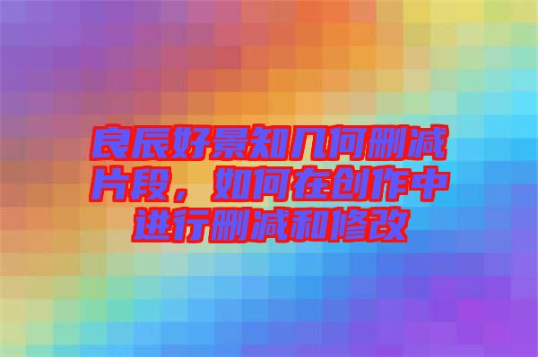 良辰好景知幾何刪減片段,如何在創作中進行刪減和修改