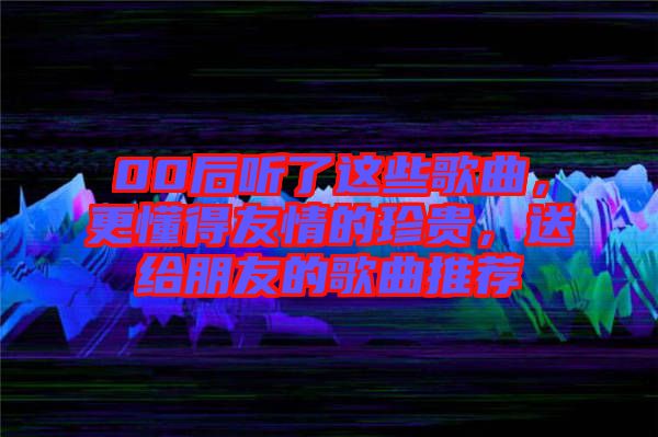 00后聽了這些歌曲，更懂得友情的珍貴，送給朋友的歌曲推薦