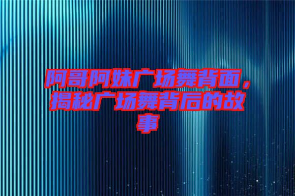 阿哥阿妹廣場舞背面,揭秘廣場舞背后的故事