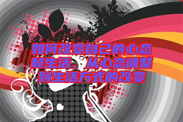 如何改變自己的心態和生活,從心態調整到生活方式的改變
