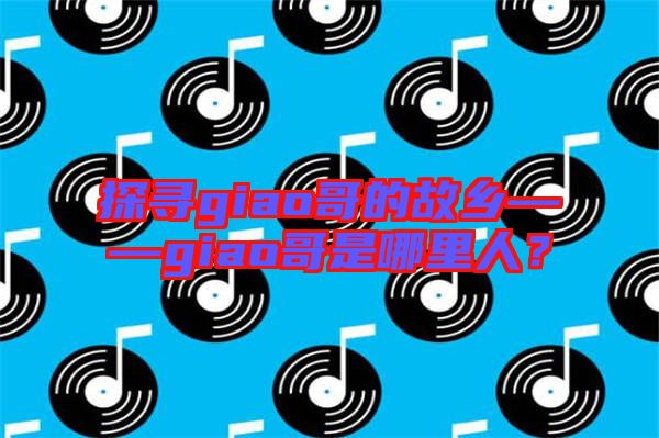 探尋giao哥的故鄉——giao哥是哪里人？