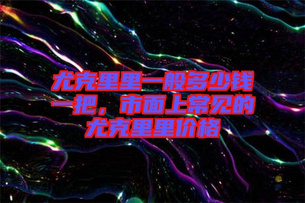 尤克里里一般多少錢一把,市面上常見的尤克里里價格