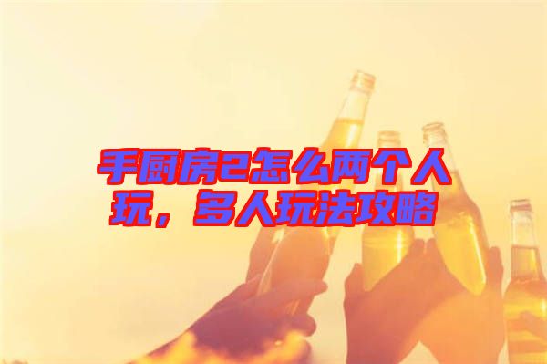 手廚房2怎么兩個人玩,多人玩法攻略