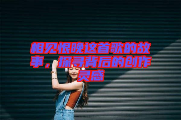 相見恨晚這首歌的故事，探尋背后的創作靈感
