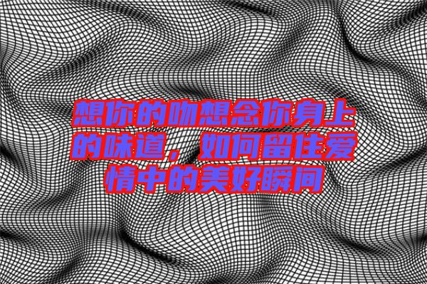 想你的吻想念你身上的味道,如何留住愛(ài)情中的美好瞬間