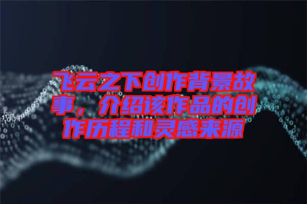飛云之下創作背景故事,介紹該作品的創作歷程和靈感來源