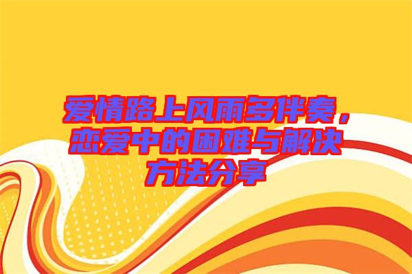 愛情路上風雨多伴奏,戀愛中的困難與解決方法分享