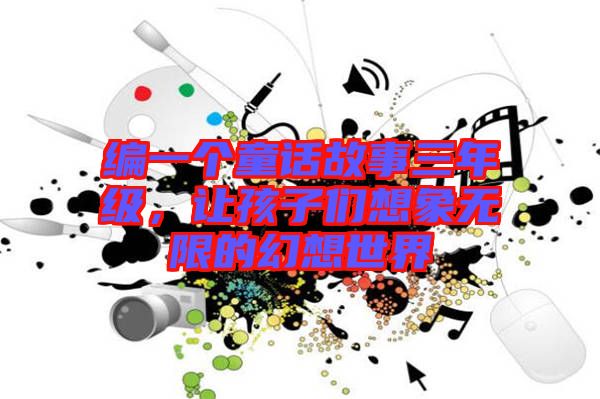 編一個童話故事三年級,讓孩子們想象無限的幻想世界