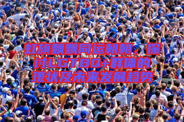 虹旗飄飄同運朝朝,探討LGTBQ+群體的現狀及未來發展趨勢