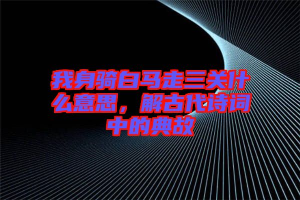 我身騎白馬走三關什么意思,解古代詩詞中的典故