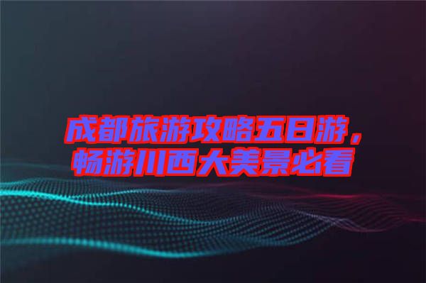 成都旅游攻略五日游,暢游川西大美景必看