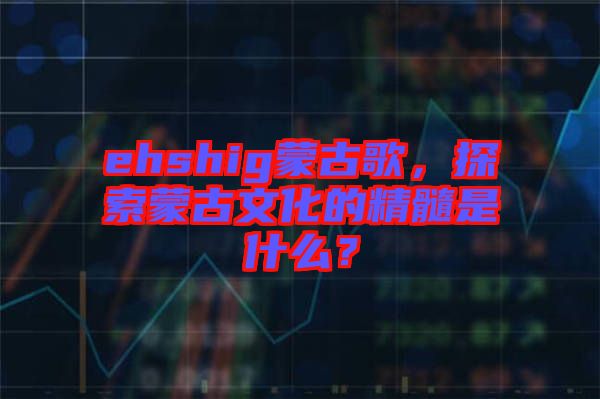 ehshig蒙古歌，探索蒙古文化的精髓是什么？