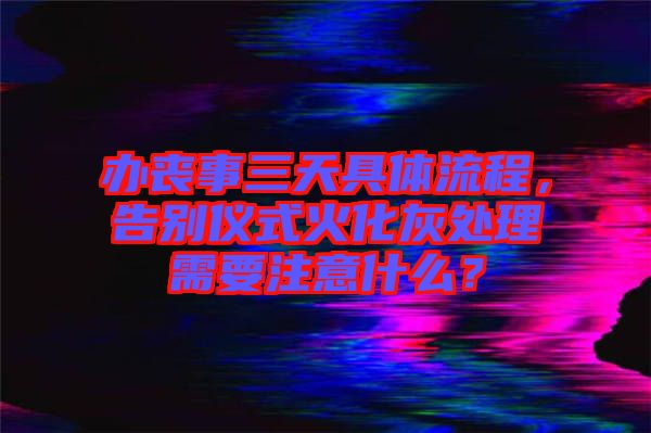 辦喪事三天具體流程，告別儀式火化灰處理需要注意什么？