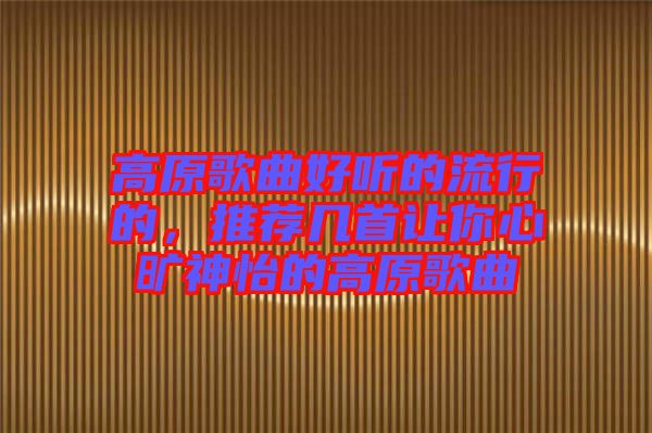 高原歌曲好聽的流行的,推薦幾首讓你心曠神怡的高原歌曲