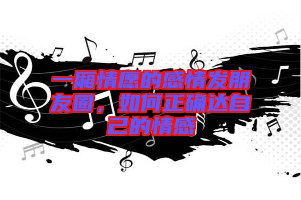 一廂情愿的感情發朋友圈,如何正確達自己的情感