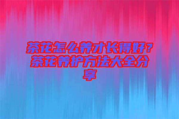 茶花怎么養(yǎng)才長得好?茶花養(yǎng)護方法大全分享