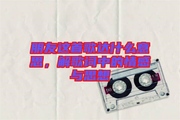朋友這首歌達(dá)什么意思，解歌詞中的情感與思想