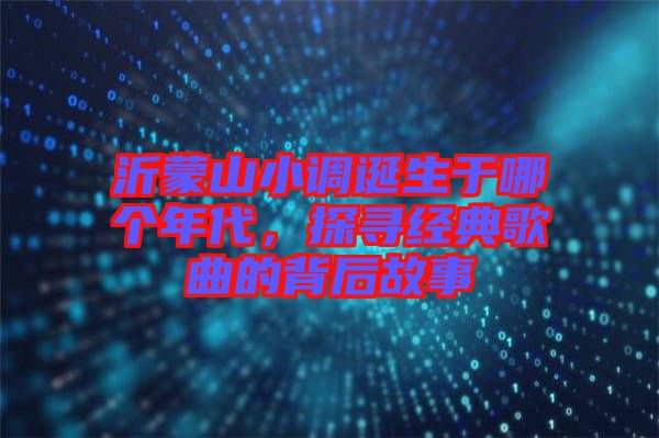 沂蒙山小調誕生于哪個年代,探尋經典歌曲的背后故事